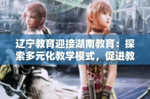 遼寧教育迎接湖南教育：探索多元化教學(xué)模式，促進(jìn)教育發(fā)展