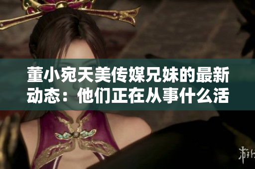 董小宛天美傳媒兄妹的最新動態(tài)：他們正在從事什么活動？