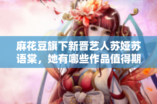 麻花豆旗下新晉藝人蘇婭蘇語棠，她有哪些作品值得期待？