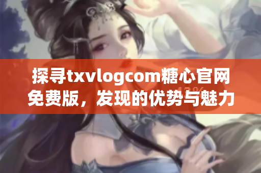 探尋txvlogcom糖心官網(wǎng)免費版，發(fā)現(xiàn)的優(yōu)勢與魅力