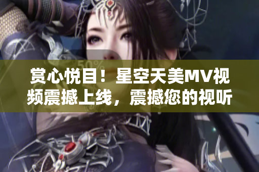 賞心悅目！星空天美MV視頻震撼上線，震撼您的視聽感官