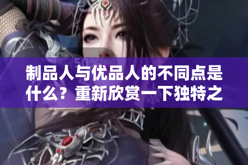 制品人與優(yōu)品人的不同點是什么？重新欣賞一下獨特之處