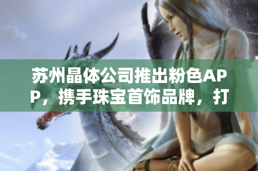 蘇州晶體公司推出粉色APP，攜手珠寶首飾品牌，打造獨(dú)特魅力