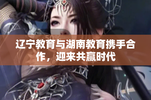 遼寧教育與湖南教育攜手合作，迎來共贏時(shí)代
