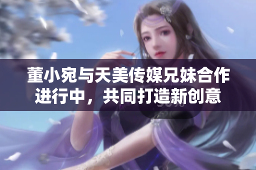 董小宛與天美傳媒兄妹合作進行中，共同打造新創(chuàng)意
