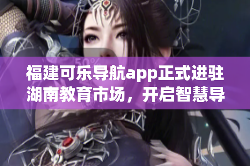 福建可樂導(dǎo)航app正式進(jìn)駐湖南教育市場，開啟智慧導(dǎo)航新篇章