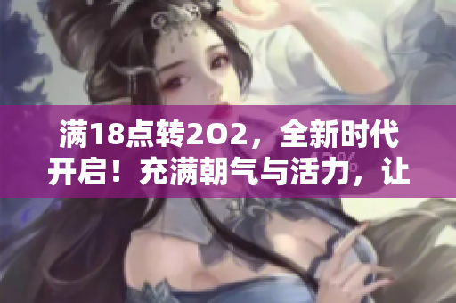 滿18點(diǎn)轉(zhuǎn)2O2，全新時代開啟！充滿朝氣與活力，讓我們一起迎接新變革、新挑戰(zhàn)！