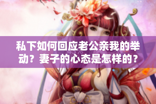 私下如何回應(yīng)老公親我的舉動(dòng)？妻子的心態(tài)是怎樣的？