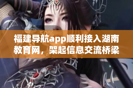 福建導(dǎo)航app順利接入湖南教育網(wǎng)，架起信息交流橋梁