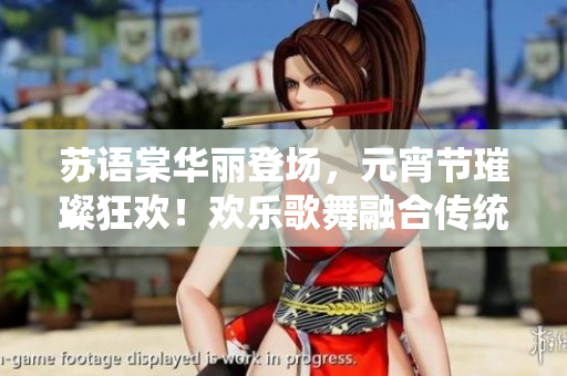 蘇語棠華麗登場，元宵節(jié)璀璨狂歡！歡樂歌舞融合傳統(tǒng)文化的盛宴震撼開啟