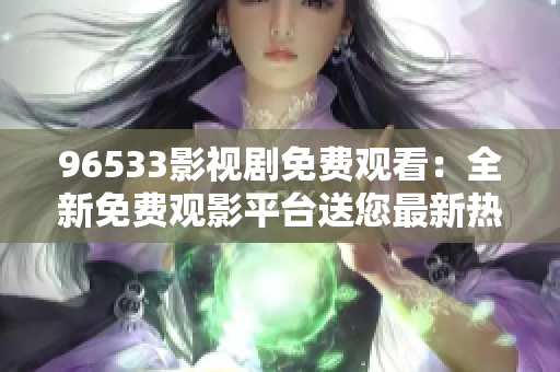 96533影視劇免費觀看：全新免費觀影平臺送您最新熱播影視劇