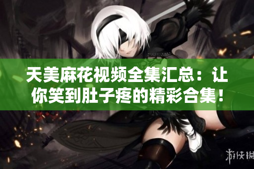 天美麻花視頻全集匯總：讓你笑到肚子疼的精彩合集！