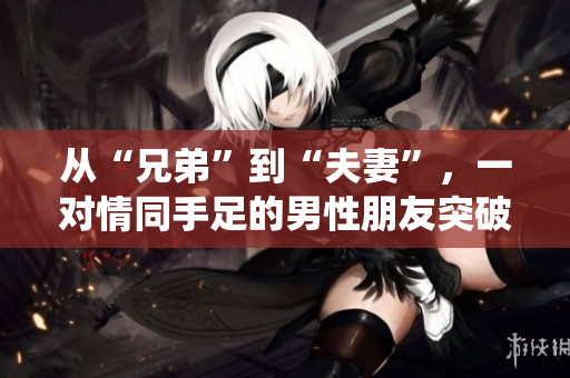 從“兄弟”到“夫妻”，一對(duì)情同手足的男性朋友突破傳統(tǒng)，令人深思的真愛故事【獨(dú)家報(bào)道】