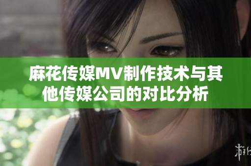 麻花傳媒MV制作技術(shù)與其他傳媒公司的對(duì)比分析