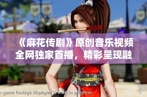 《麻花傳劇》原創(chuàng)音樂視頻全網(wǎng)獨(dú)家首播，精彩呈現(xiàn)融合傳統(tǒng)與現(xiàn)代的視聽盛宴
