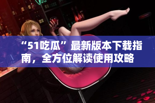 “51吃瓜”最新版本下載指南，全方位解讀使用攻略