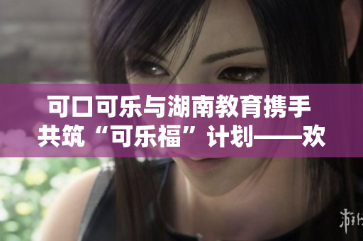 可口可樂(lè)與湖南教育攜手 共筑“可樂(lè)?！庇?jì)劃——?dú)g迎我們的湖南教育伙伴
