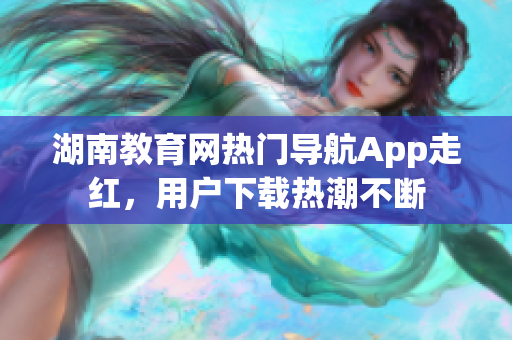 湖南教育網(wǎng)熱門(mén)導(dǎo)航App走紅，用戶(hù)下載熱潮不斷