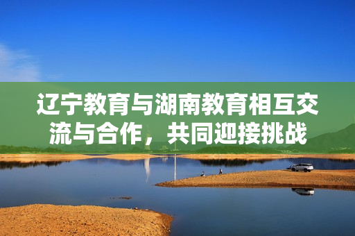 遼寧教育與湖南教育相互交流與合作，共同迎接挑戰(zhàn)