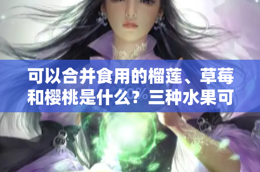 可以合并食用的榴蓮、草莓和櫻桃是什么？三種水果可以一起食用嗎？