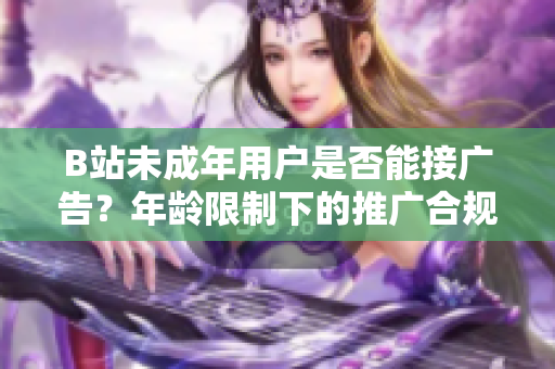 B站未成年用戶是否能接廣告？年齡限制下的推廣合規(guī)問(wèn)題深度解析