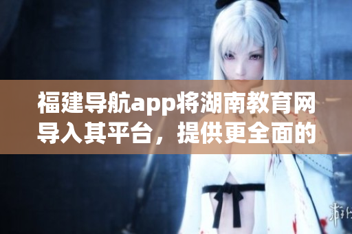 福建導航app將湖南教育網(wǎng)導入其平臺，提供更全面的教育資源服務(wù)