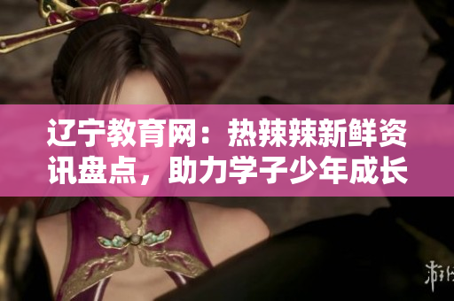 遼寧教育網(wǎng)：熱辣辣新鮮資訊盤點，助力學子少年成長道路