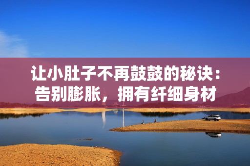 讓小肚子不再鼓鼓的秘訣：告別膨脹，擁有纖細(xì)身材