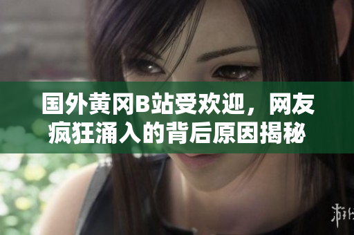 國外黃岡B站受歡迎，網(wǎng)友瘋狂涌入的背后原因揭秘