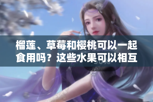 榴蓮、草莓和櫻桃可以一起食用嗎？這些水果可以相互搭配嗎？