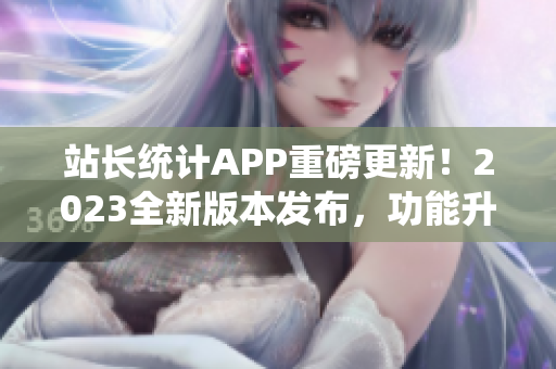 站長統(tǒng)計(jì)APP重磅更新！2023全新版本發(fā)布，功能升級(jí)再升級(jí)