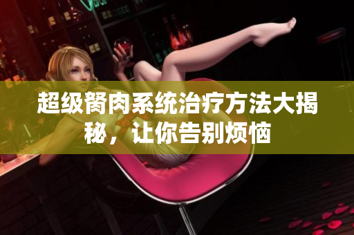 超級胬肉系統(tǒng)治療方法大揭秘，讓你告別煩惱