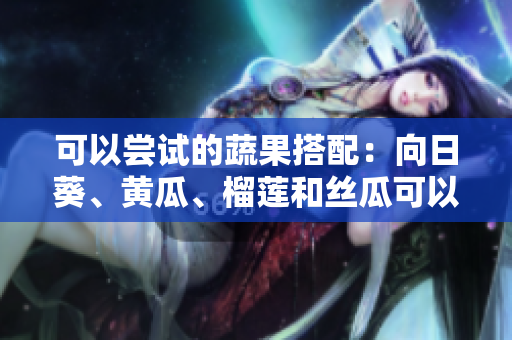 可以嘗試的蔬果搭配：向日葵、黃瓜、榴蓮和絲瓜可以一起食用嗎？