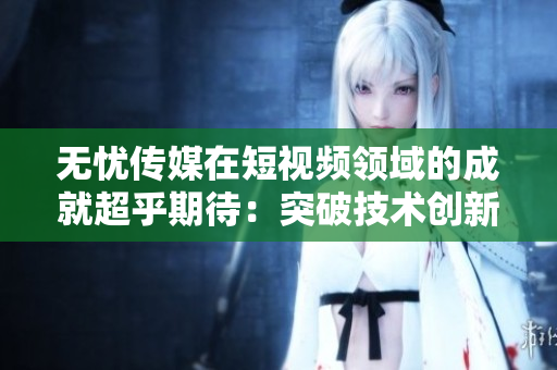 無憂傳媒在短視頻領(lǐng)域的成就超乎期待：突破技術(shù)創(chuàng)新，引領(lǐng)行業(yè)發(fā)展