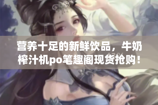 營養(yǎng)十足的新鮮飲品，牛奶榨汁機po筆趣閣現(xiàn)貨搶購！專家推薦，健康飲食利器！