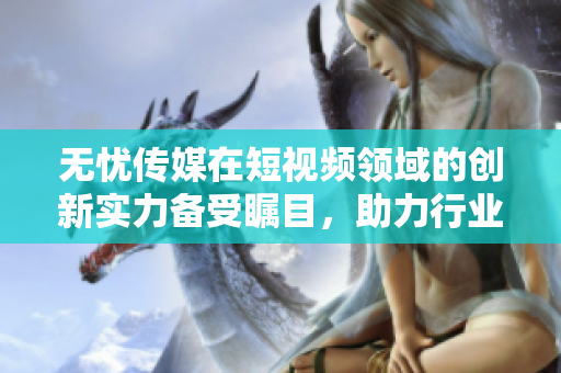 無憂傳媒在短視頻領(lǐng)域的創(chuàng)新實力備受矚目，助力行業(yè)持續(xù)向前發(fā)展