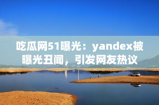 吃瓜網(wǎng)51曝光：yandex被曝光丑聞，引發(fā)網(wǎng)友熱議