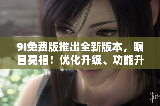 9I免費(fèi)版推出全新版本，矚目亮相！優(yōu)化升級、功能升級全面升級，用戶體驗(yàn)全新升級！