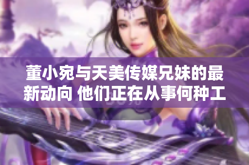 董小宛與天美傳媒兄妹的最新動向 他們正在從事何種工作？