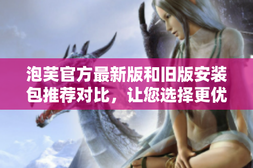 泡芙官方最新版和舊版安裝包推薦對比，讓您選擇更優(yōu)版本