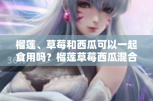 榴蓮、草莓和西瓜可以一起食用嗎？榴蓮草莓西瓜混合食用有何效果？