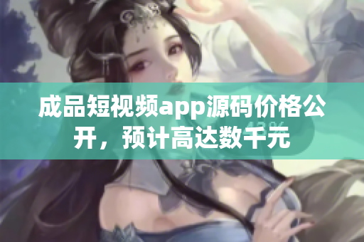 成品短視頻app源碼價(jià)格公開，預(yù)計(jì)高達(dá)數(shù)千元