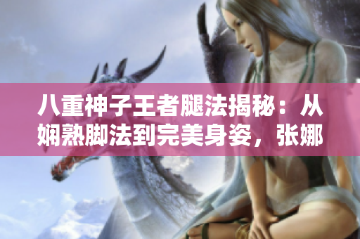 八重神子王者腿法揭秘：從嫻熟腳法到完美身姿，張娜英詮釋獨一無二的武術(shù)之美