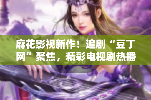 麻花影視新作！追劇“豆丁網(wǎng)”聚焦，精彩電視劇熱播中