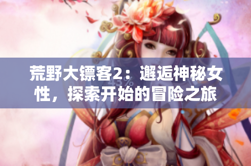 荒野大鏢客2：邂逅神秘女性，探索開始的冒險(xiǎn)之旅