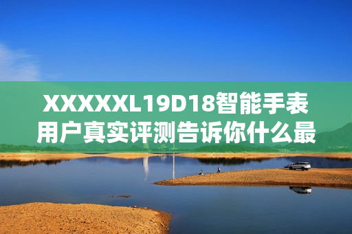 XXXXXL19D18智能手表用戶真實評測告訴你什么最值得買？