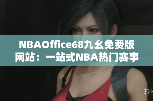 NBAOffice68九幺免費版網(wǎng)站：一站式NBA熱門賽事直播及資訊分享平臺