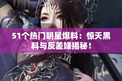 51個熱門明星爆料：驚天黑料與反差婊揭秘！
