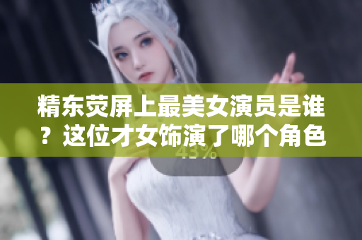 精東熒屏上最美女演員是誰？這位才女飾演了哪個角色？