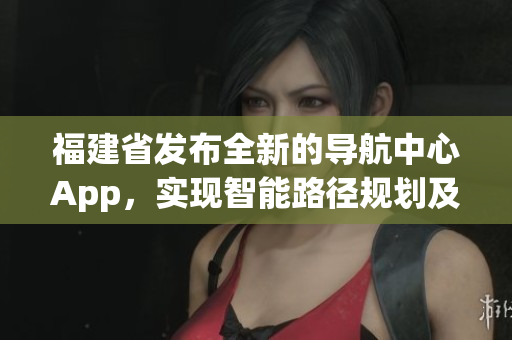 福建省發(fā)布全新的導(dǎo)航中心App，實(shí)現(xiàn)智能路徑規(guī)劃及信息快捷查詢